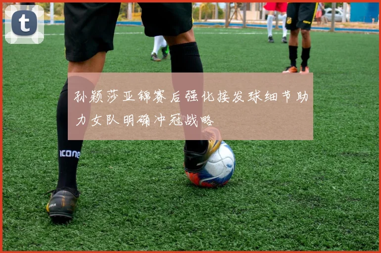 孙颖莎亚锦赛后强化接发球细节助力女队明确冲冠战略